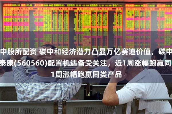 中股所配资 碳中和经济潜力凸显万亿赛道价值，碳中和ETF泰康(560560)配置机遇备受关注，近1周涨幅跑赢同类产品