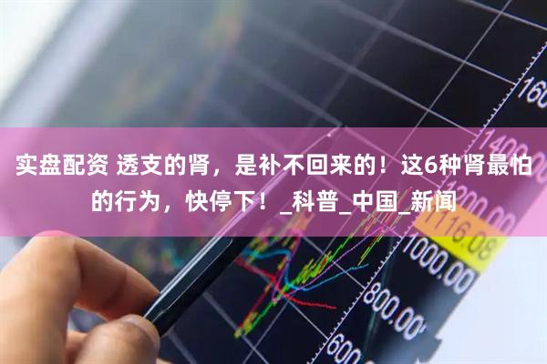 实盘配资 透支的肾，是补不回来的！这6种肾最怕的行为，快停下！_科普_中国_新闻