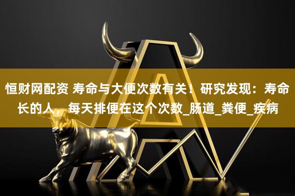 恒财网配资 寿命与大便次数有关！研究发现：寿命长的人，每天排便在这个次数_肠道_粪便_疾病