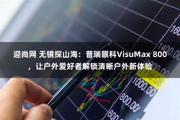 迎尚网 无镜探山海：普瑞眼科VisuMax 800，让户外爱好者解锁清晰户外新体验