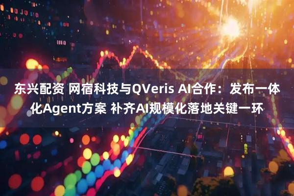 东兴配资 网宿科技与QVeris AI合作：发布一体化Agent方案 补齐AI规模化落地关键一环