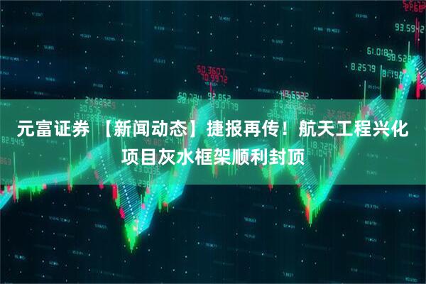 元富证券 【新闻动态】捷报再传！航天工程兴化项目灰水框架顺利封顶